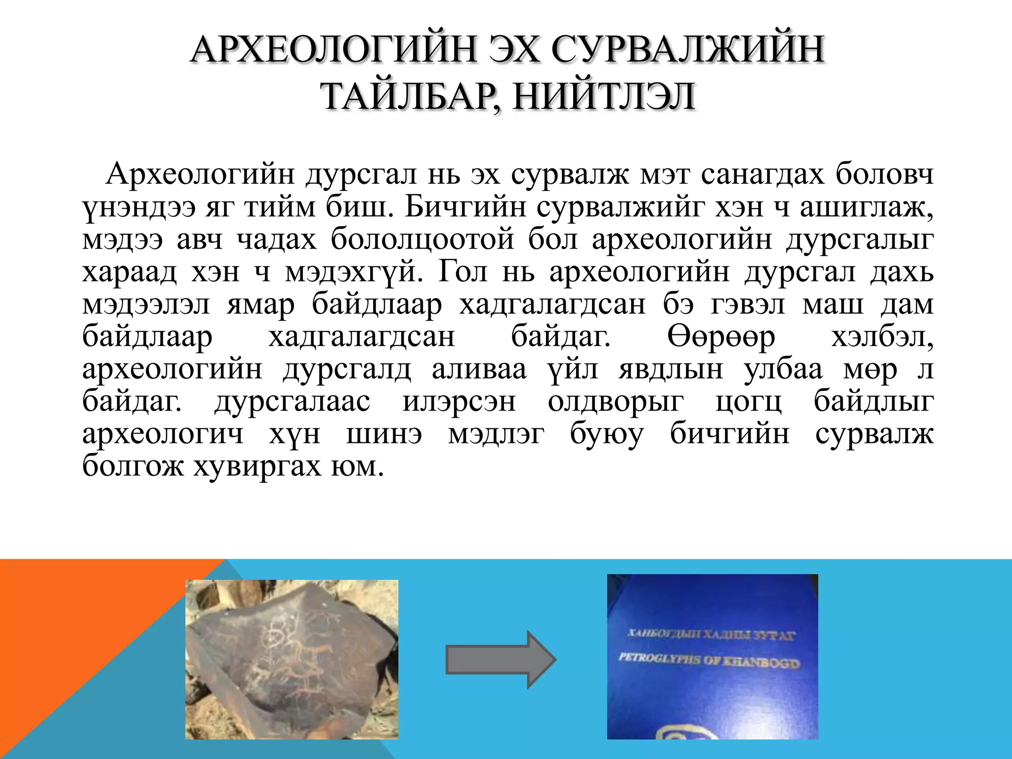 Археологийн дурсгал нь эх сурвалж мэт санагдах боловч
үнэндээ яг тийм биш. Бичгийн сурвалжийг хэн ч ашиглаж,
мэдээ авч чадах бололцоотой бол археологийн дурсгалыг
хараад хэн ч мэдэхгүй. Гол нь археологийн дурсгал дахь
мэдээлэл ямар байдлаар хадгалагдсан бэ гэвэл маш дам
байдлаар хадгалагдсан байдаг. Өөрөөр хэлбэл,
археологийн дурсгалд аливаа үйл явдлын улбаа мөр л
байдаг. дурсгалаас илэрсэн олдворыг цогц байдлыг
археологич хүн шинэ мэдлэг буюу бичгийн сурвалж
болгож хувиргах юм.
АРХЕОЛОГИЙН ЭХ СУРВАЛЖИЙН
ТАЙЛБАР, НИЙТЛЭЛ
 
