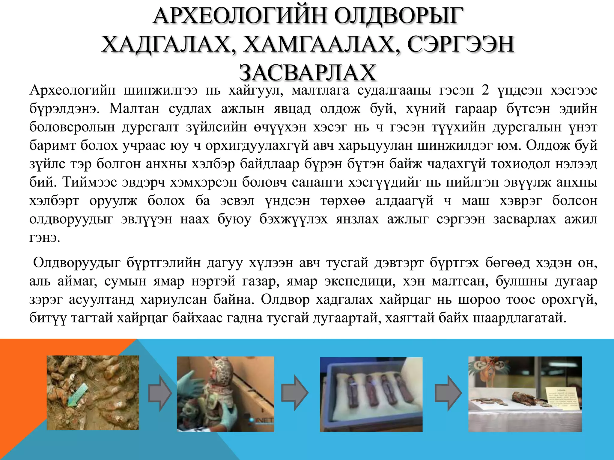 АРХЕОЛОГИЙН ОЛДВОРЫГ
ХАДГАЛАХ, ХАМГААЛАХ, СЭРГЭЭН
ЗАСВАРЛАХ
Археологийн шинжилгээ нь хайгуул, малтлага судалгааны гэсэн 2 үндсэн хэсгээс
бүрэлдэнэ. Малтан судлах ажлын явцад олдож буй, хүний гараар бүтсэн эдийн
боловсролын дурсгалт зүйлсийн өчүүхэн хэсэг нь ч гэсэн түүхийн дурсгалын үнэт
баримт болох учраас юу ч орхигдуулахгүй авч харьцуулан шинжилдэг юм. Олдож буй
зүйлс тэр болгон анхны хэлбэр байдлаар бүрэн бүтэн байж чадахгүй тохиодол нэлээд
бий. Тиймээс эвдэрч хэмхэрсэн боловч сананги хэсгүүдийг нь нийлгэн эвүүлж анхны
хэлбэрт оруулж болох ба эсвэл үндсэн төрхөө алдаагүй ч маш хэврэг болсон
олдворуудыг эвлүүэн наах буюу бэхжүүлэх янзлах ажлыг сэргээн засварлах ажил
гэнэ.
Олдворуудыг бүртгэлийн дагуу хүлээн авч тусгай дэвтэрт бүртгэх бөгөөд хэдэн он,
аль аймаг, сумын ямар нэртэй газар, ямар экспедици, хэн малтсан, булшны дугаар
зэрэг асуултанд хариулсан байна. Олдвор хадгалах хайрцаг нь шороо тоос орохгүй,
битүү тагтай хайрцаг байхаас гадна тусгай дугаартай, хаягтай байх шаардлагатай.
 