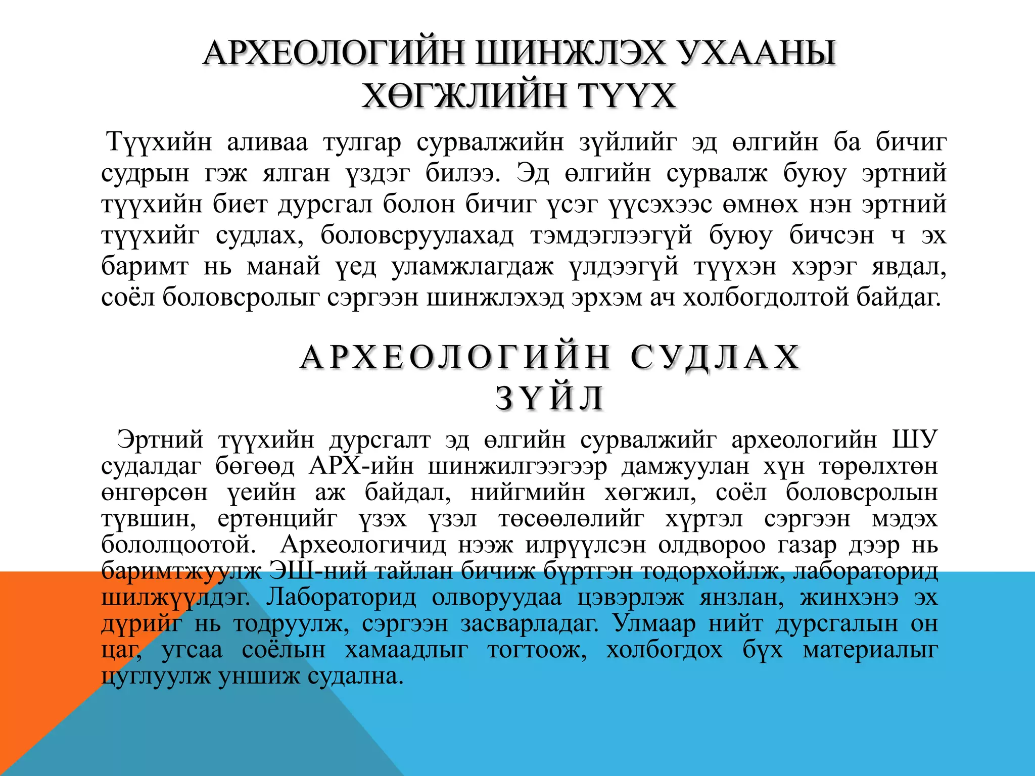 АРХЕОЛОГИЙН ШИНЖЛЭХ УХААНЫ
ХӨГЖЛИЙН ТҮҮХ
А РХ Е ОЛ О Г И Й Н СУД Л А Х
З Ү Й Л
Түүхийн аливаа тулгар сурвалжийн зүйлийг эд өлгийн ба бичиг
судрын гэж ялган үздэг билээ. Эд өлгийн сурвалж буюу эртний
түүхийн биет дурсгал болон бичиг үсэг үүсэхээс өмнөх нэн эртний
түүхийг судлах, боловсруулахад тэмдэглээгүй буюу бичсэн ч эх
баримт нь манай үед уламжлагдаж үлдээгүй түүхэн хэрэг явдал,
соѐл боловсролыг сэргээн шинжлэхэд эрхэм ач холбогдолтой байдаг.
Эртний түүхийн дурсгалт эд өлгийн сурвалжийг археологийн ШУ
судалдаг бөгөөд АРХ-ийн шинжилгээгээр дамжуулан хүн төрөлхтөн
өнгөрсөн үеийн аж байдал, нийгмийн хөгжил, соѐл боловсролын
түвшин, ертөнцийг үзэх үзэл төсөөлөлийг хүртэл сэргээн мэдэх
бололцоотой. Археологичид нээж илрүүлсэн олдвороо газар дээр нь
баримтжуулж ЭШ-ний тайлан бичиж бүртгэн тодорхойлж, лабораторид
шилжүүлдэг. Лабораторид олворуудаа цэвэрлэж янзлан, жинхэнэ эх
дүрийг нь тодруулж, сэргээн засварладаг. Улмаар нийт дурсгалын он
цаг, угсаа соѐлын хамаадлыг тогтоож, холбогдох бүх материалыг
цуглуулж уншиж судална.
 