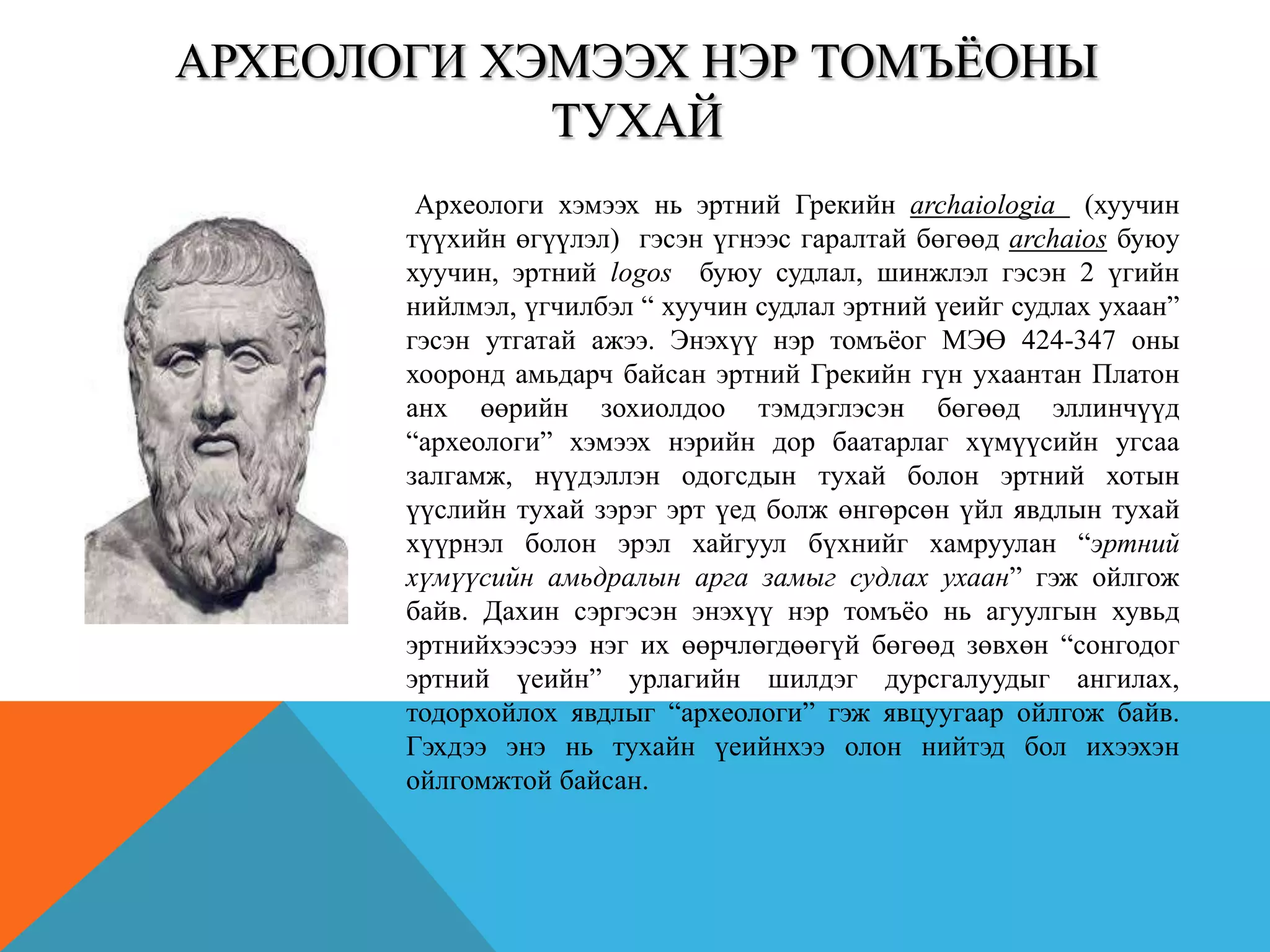 АРХЕОЛОГИ ХЭМЭЭХ НЭР ТОМЪЁОНЫ
ТУХАЙ
Археологи хэмээх нь эртний Грекийн archaiologia (хуучин
түүхийн өгүүлэл) гэсэн үгнээс гаралтай бөгөөд archaios буюу
хуучин, эртний logos буюу судлал, шинжлэл гэсэн 2 үгийн
нийлмэл, үгчилбэл “ хуучин судлал эртний үеийг судлах ухаан”
гэсэн утгатай ажээ. Энэхүү нэр томъѐог МЭӨ 424-347 оны
хооронд амьдарч байсан эртний Грекийн гүн ухаантан Платон
анх өөрийн зохиолдоо тэмдэглэсэн бөгөөд эллинчүүд
“археологи” хэмээх нэрийн дор баатарлаг хүмүүсийн угсаа
залгамж, нүүдэллэн одогсдын тухай болон эртний хотын
үүслийн тухай зэрэг эрт үед болж өнгөрсөн үйл явдлын тухай
хүүрнэл болон эрэл хайгуул бүхнийг хамруулан “эртний
хүмүүсийн амьдралын арга замыг судлах ухаан” гэж ойлгож
байв. Дахин сэргэсэн энэхүү нэр томъѐо нь агуулгын хувьд
эртнийхээсэээ нэг их өөрчлөгдөөгүй бөгөөд зөвхөн “сонгодог
эртний үеийн” урлагийн шилдэг дурсгалуудыг ангилах,
тодорхойлох явдлыг “археологи” гэж явцуугаар ойлгож байв.
Гэхдээ энэ нь тухайн үеийнхээ олон нийтэд бол ихээхэн
ойлгомжтой байсан.
 