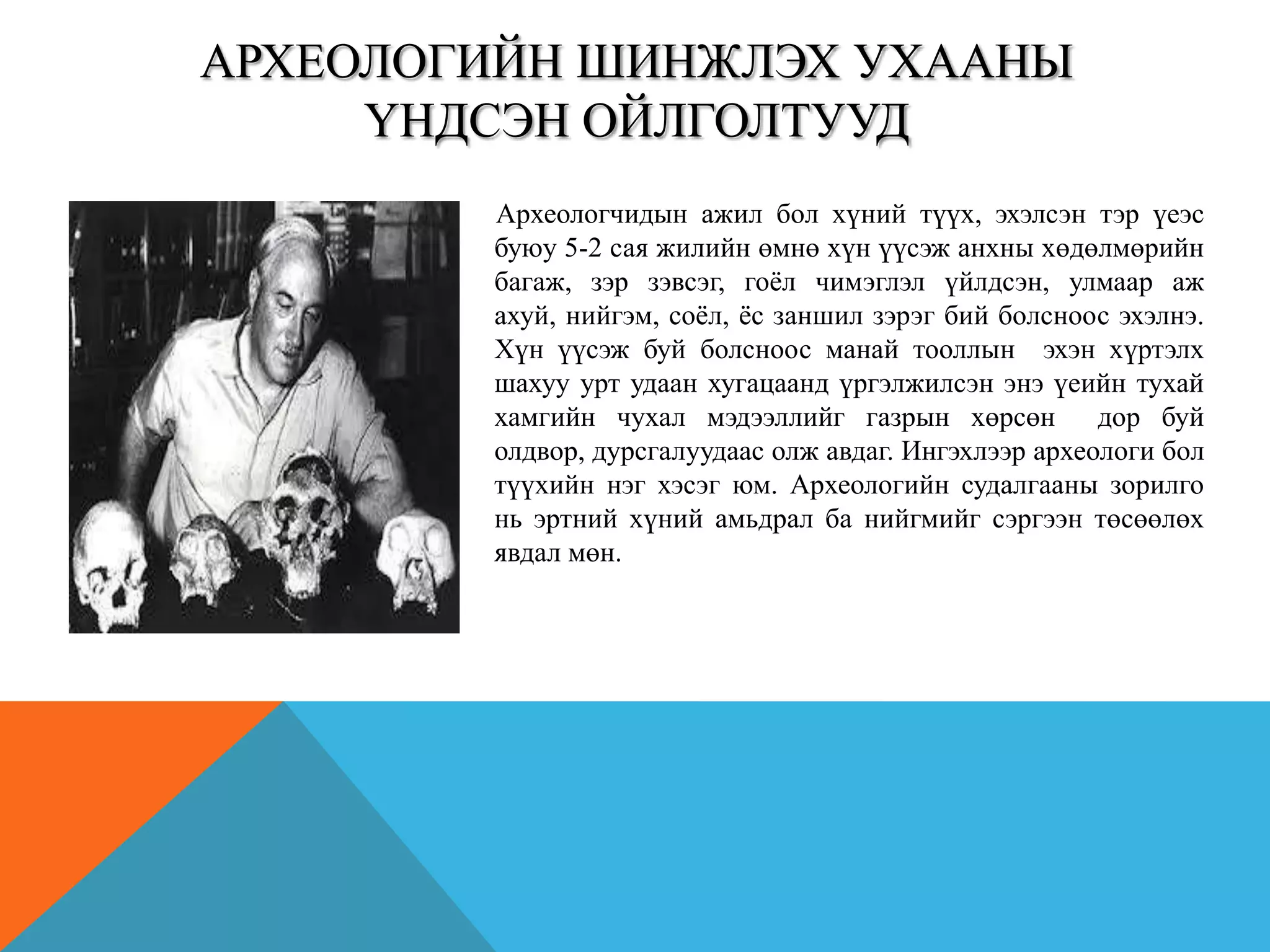 АРХЕОЛОГИЙН ШИНЖЛЭХ УХААНЫ
ҮНДСЭН ОЙЛГОЛТУУД
Археологчидын ажил бол хүний түүх, эхэлсэн тэр үеэс
буюу 5-2 сая жилийн өмнө хүн үүсэж анхны хөдөлмөрийн
багаж, зэр зэвсэг, гоѐл чимэглэл үйлдсэн, улмаар аж
ахуй, нийгэм, соѐл, ѐс заншил зэрэг бий болсноос эхэлнэ.
Хүн үүсэж буй болсноос манай тооллын эхэн хүртэлх
шахуу урт удаан хугацаанд үргэлжилсэн энэ үеийн тухай
хамгийн чухал мэдээллийг газрын хөрсөн дор буй
олдвор, дурсгалуудаас олж авдаг. Ингэхлээр археологи бол
түүхийн нэг хэсэг юм. Археологийн судалгааны зорилго
нь эртний хүний амьдрал ба нийгмийг сэргээн төсөөлөх
явдал мөн.
 