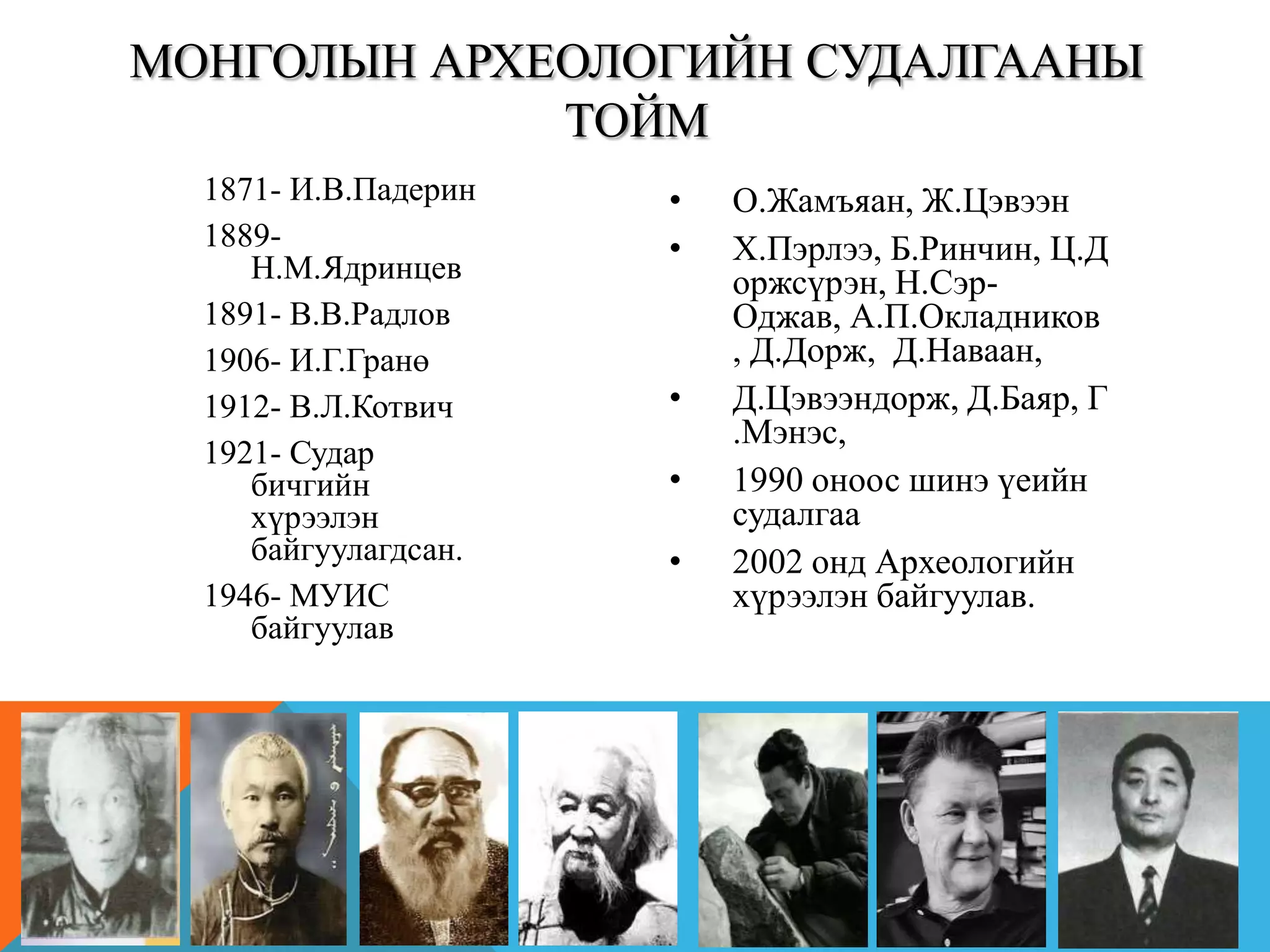 1871- И.В.Падерин
1889-
Н.М.Ядринцев
1891- В.В.Радлов
1906- И.Г.Гранө
1912- В.Л.Котвич
1921- Судар
бичгийн
хүрээлэн
байгуулагдсан.
1946- МУИС
байгуулав
• О.Жамъяан, Ж.Цэвээн
• Х.Пэрлээ, Б.Ринчин, Ц.Д
оржсүрэн, Н.Сэр-
Оджав, А.П.Окладников
, Д.Дорж, Д.Наваан,
• Д.Цэвээндорж, Д.Баяр, Г
.Мэнэс,
• 1990 оноос шинэ үеийн
судалгаа
• 2002 онд Археологийн
хүрээлэн байгуулав.
МОНГОЛЫН АРХЕОЛОГИЙН СУДАЛГААНЫ
ТОЙМ
 