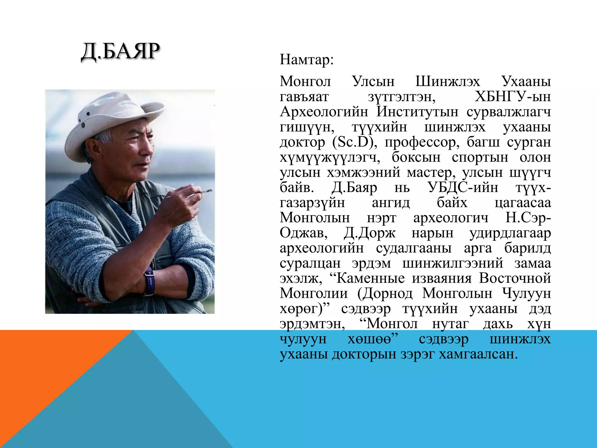 Намтар:
Монгол Улсын Шинжлэх Ухааны
гавъяат зүтгэлтэн, ХБНГУ-ын
Археологийн Институтын сурвалжлагч
гишүүн, түүхийн шинжлэх ухааны
доктор (Sc.D), профессор, багш сурган
хүмүүжүүлэгч, боксын спортын олон
улсын хэмжээний мастер, улсын шүүгч
байв. Д.Баяр нь УБДС-ийн түүх-
газарзүйн ангид байх цагаасаа
Монголын нэрт археологич Н.Сэр-
Оджав, Д.Дорж нарын удирдлагаар
археологийн судалгааны арга барилд
суралцан эрдэм шинжилгээний замаа
эхэлж, “Каменные изваяния Восточной
Монголии (Дорнод Монголын Чулуун
хөрөг)” сэдвээр түүхийн ухааны дэд
эрдэмтэн, “Монгол нутаг дахь хүн
чулуун хөшөө” сэдвээр шинжлэх
ухааны докторын зэрэг хамгаалсан.
Д.БАЯР
 