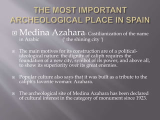  Medina Azahara- Castilianization of the name
in Arabic (' the shining city ')
 The main motives for its construction are of a political-
ideological nature: the dignity of caliph requires the
foundation of a new city, symbol of its power, and above all,
to show its superiority over its great enemies.
 Popular culture also says that it was built as a tribute to the
caliph's favorite woman: Azahara.
 The archeological site of Medina Azahara has been declared
of cultural interest in the category of monument since 1923.
 