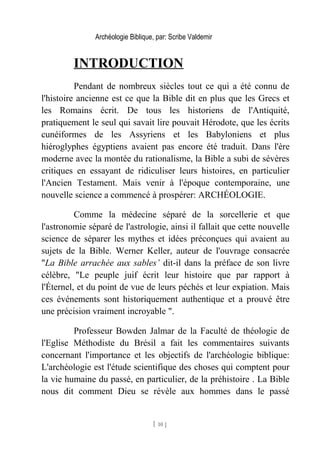 Archéologie Biblique, par: Scribe Valdemir
INTRODUCTION
Pendant de nombreux siècles tout ce qui a été connu de
l'histoire ancienne est ce que la Bible dit en plus que les Grecs et
les Romains écrit. De tous les historiens de l'Antiquité,
pratiquement le seul qui savait lire pouvait Hérodote, que les écrits
cunéiformes de les Assyriens et les Babyloniens et plus
hiéroglyphes égyptiens avaient pas encore été traduit. Dans l'ère
moderne avec la montée du rationalisme, la Bible a subi de sévères
critiques en essayant de ridiculiser leurs histoires, en particulier
l'Ancien Testament. Mais venir à l'époque contemporaine, une
nouvelle science a commencé à prospérer: ARCHÉOLOGIE.
Comme la médecine séparé de la sorcellerie et que
l'astronomie séparé de l'astrologie, ainsi il fallait que cette nouvelle
science de séparer les mythes et idées préconçues qui avaient au
sujets de la Bible. Werner Keller, auteur de l'ouvrage consacrée
"La Bible arrachée aux sables’ dit-il dans la préface de son livre
célèbre, "Le peuple juif écrit leur histoire que par rapport à
l'Éternel, et du point de vue de leurs péchés et leur expiation. Mais
ces événements sont historiquement authentique et a prouvé être
une précision vraiment incroyable ".
Professeur Bowden Jalmar de la Faculté de théologie de
l'Eglise Méthodiste du Brésil a fait les commentaires suivants
concernant l'importance et les objectifs de l'archéologie biblique:
L'archéologie est l'étude scientifique des choses qui comptent pour
la vie humaine du passé, en particulier, de la préhistoire . La Bible
nous dit comment Dieu se révèle aux hommes dans le passé
[ 10 ]
 