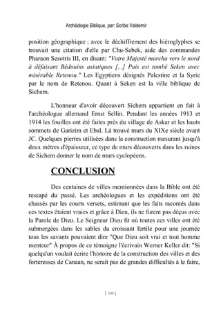 Archéologie Biblique, par: Scribe Valdemir
position géographique ; avec le déchiffrement des hiéroglyphes se
trouvait une citation d'elle par Chu-Sebek, aide des commandes
Pharaon Sesotris III, en disant: "Votre Majesté marcha vers le nord
à défaisant Bédouins asiatiques [...] Puis est tombé Seken avec
misérable Retenou." Les Egyptiens désignés Palestine et la Syrie
par le nom de Retenou. Quant à Seken est la ville biblique de
Sichem.
L'honneur d'avoir découvert Sichem appartient en fait à
l'archéologue allemand Ernst Sellin. Pendant les années 1913 et
1914 les fouilles ont été faites près du village de Askar et les hauts
sommets de Garizim et Ebal. Là trouvé murs du XIXe siècle avant
JC. Quelques pierres utilisées dans la construction mesurant jusqu'à
deux mètres d'épaisseur, ce type de murs découverts dans les ruines
de Sichem donner le nom de murs cyclopéens.
CONCLUSION
Des centaines de villes mentionnées dans la Bible ont été
rescapé du passé. Les archéologues et les expéditions ont été
chassés par les courts versets, estimant que les faits racontés dans
ces textes étaient vraies et grâce à Dieu, ils ne furent pas déçus avec
la Parole de Dieu. Le Seigneur Dieu fit où toutes ces villes ont été
submergées dans les sables du croissant fertile pour une journée
tous les savants pouvaient dire "Que Dieu soit vrai et tout homme
menteur" À propos de ce témoigne l'écrivain Werner Keller dit: "Si
quelqu'un voulait écrire l'histoire de la construction des villes et des
forteresses de Canaan, ne serait pas de grandes difficultés à le faire,
[ 100 ]
 