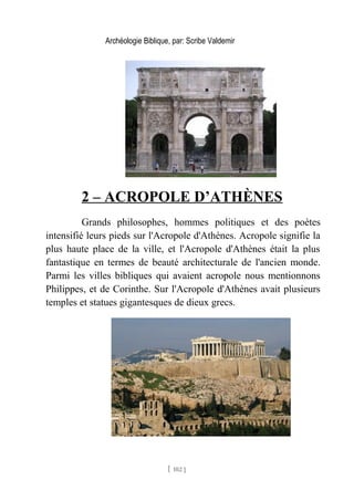 Archéologie Biblique, par: Scribe Valdemir
2 – ACROPOLE D’ATHÈNES
Grands philosophes, hommes politiques et des poètes
intensifié leurs pieds sur l'Acropole d'Athènes. Acropole signifie la
plus haute place de la ville, et l'Acropole d'Athènes était la plus
fantastique en termes de beauté architecturale de l'ancien monde.
Parmi les villes bibliques qui avaient acropole nous mentionnons
Philippes, et de Corinthe. Sur l'Acropole d'Athènes avait plusieurs
temples et statues gigantesques de dieux grecs.
[ 102 ]
 