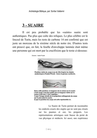 Archéologie Biblique, par: Scribe Valdemir
3 - SUAIRE
Il est peu probable que les «saints» suaire sont
authentiques. Pas plus que culte des reliques. Le plus célèbre est le
linceul de Turin, mais les tests de carbone 14 ont confirmé que est
juste un morceau de la sixième siècle de notre ère. D'autres tests
ont prouvé que, en fait, la feuille d'enveloppe laminée était même
une personne qui est mort par la crucifixion que le texte ci-dessous:
Le Suaire de Turin permet de reconnaître
les endroits exacts des ongles qui ne sont pas cloués
sur les paumes et oui, les poignets. Les
représentations artistiques sont fausse du point de
vue physique et médecin. Ici aussi, une expérience
[ 103 ]
 