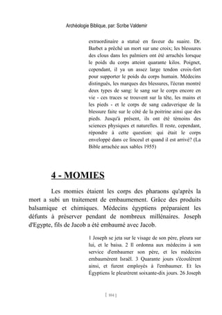 Archéologie Biblique, par: Scribe Valdemir
extraordinaire a statué en faveur du suaire. Dr.
Barbet a prêché un mort sur une croix; les blessures
des clous dans les palmiers ont été arrachés lorsque
le poids du corps atteint quarante kilos. Poignet,
cependant, il ya un assez large tendon croix-fort
pour supporter le poids du corps humain. Médecins
distingués, les marques des blessures, l'écran montré
deux types de sang: le sang sur le corps encore en
vie - ces traces se trouvent sur la tête, les mains et
les pieds - et le corps de sang cadaverique de la
blessure faite sur le côté de la poitrine ainsi que des
pieds. Jusqu'à présent, ils ont été témoins des
sciences physiques et naturelles. Il reste, cependant,
répondre à cette question: qui était le corps
enveloppé dans ce linceul et quand il est arrivé? (La
Bible arrachée aux sables 1955)
4 - MOMIES
Les momies étaient les corps des pharaons qu'après la
mort a subi un traitement de embaumement. Grâce des produits
balsamique et chimiques. Médecins égyptiens préparaient les
défunts à préserver pendant de nombreux millénaires. Joseph
d'Egypte, fils de Jacob a été embaumé avec Jacob.
1 Joseph se jeta sur le visage de son père, pleura sur
lui, et le baisa. 2 Il ordonna aux médecins à son
service d'embaumer son père, et les médecins
embaumèrent Israël. 3 Quarante jours s'écoulèrent
ainsi, et furent employés à l'embaumer. Et les
Égyptiens le pleurèrent soixante-dix jours. 26 Joseph
[ 104 ]
 