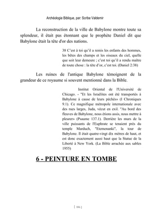Archéologie Biblique, par: Scribe Valdemir
La reconstruction de la ville de Babylone montre toute sa
splendeur, il était pas étonnant que le prophète Daniel dit que
Babylone était la tête d'or des nations.
38 C’est à toi qu’il a remis les enfants des hommes,
les bêtes des champs et les oiseaux du ciel, quelle
que soit leur demeure ; c’est toi qu’il a rendu maître
de toute chose : la tête d’or, c’est toi. (Daniel 2:38)
Les ruines de l'antique Babylone témoignent de la
grandeur de ce royaume si souvent mentionné dans la Bible.
Institut Oriental de l'Université de
Chicago. - "Et les Israélites ont été transportés à
Babylone à cause de leurs péchés» (I Chroniques
9.1). Ce magnifique métropole internationale avec
des rues larges, Juda, vécut en exil. "Au bord des
fleuves de Babylone, nous étions assis, nous mettre à
pleurer» (Psaume 137.1). Derrière les murs de la
ville puissants de l'Euphrate se tenaient près du
temple Marduch, "Etemenanki", la tour de
Babylone. Il était quatre-vingt dix mètres de haut, et
est donc exactement aussi haut que la Statue de la
Liberté à New York. (La Bible arrachée aux sables
1955)
6 - PEINTURE EN TOMBE
[ 106 ]
 