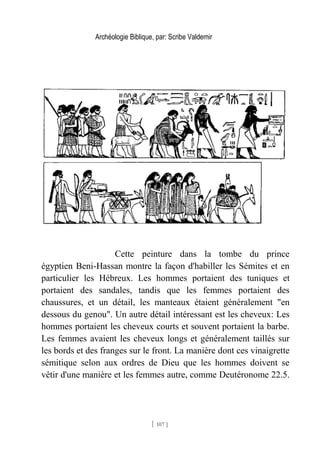 Archéologie Biblique, par: Scribe Valdemir
Cette peinture dans la tombe du prince
égyptien Beni-Hassan montre la façon d'habiller les Sémites et en
particulier les Hébreux. Les hommes portaient des tuniques et
portaient des sandales, tandis que les femmes portaient des
chaussures, et un détail, les manteaux étaient généralement "en
dessous du genou". Un autre détail intéressant est les cheveux: Les
hommes portaient les cheveux courts et souvent portaient la barbe.
Les femmes avaient les cheveux longs et généralement taillés sur
les bords et des franges sur le front. La manière dont ces vinaigrette
sémitique selon aux ordres de Dieu que les hommes doivent se
vêtir d'une manière et les femmes autre, comme Deutéronome 22.5.
[ 107 ]
 