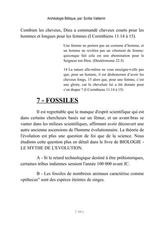 Archéologie Biblique, par: Scribe Valdemir
Combien les cheveux, Dieu a commandé cheveux courts pour les
hommes et longues pour les femmes (I Corinthiens 11.14 à 15).
Une femme ne portera pas un costume d’homme, et
un homme ne revêtira pas un vêtement de femme:
quiconque fait cela est une abomination pour le
Seigneur ton Dieu. (Deutéronome 22.5)
14 La nature elle-même ne vous enseigne-t-elle pas
que, pour un homme, il est déshonorant d’avoir les
cheveux longs, 15 alors que, pour une femme, c’est
une gloire, car la chevelure lui a été donnée pour
s’en draper ? (I Corinthiens 11.14 à 15)
7 - FOSSILES
Il est regrettable que le manque d'esprit scientifique qui est
dans certains chercheurs basés sur un fémur, et un avant-bras se
vanter dans les milieux scientifiques, affirmant avoir découvert une
autre ancienne ascensions de l'homme évolutionnaire. La théorie de
l'évolution est plus une question de foi que de la science. Nous
étudions cette question plus en détail dans le livre de BIOLOGIE -
LE MYTHE DE L'EVOLUTION.
A - Si le retard technologique destiné à être préhistoriques,
certaines tribus indiennes seraient l'année 100 000 avant JC.
B - Les fossiles de nombreux animaux caractérise comme
«pithecus" sont des espèces éteintes de singes.
[ 108 ]
 