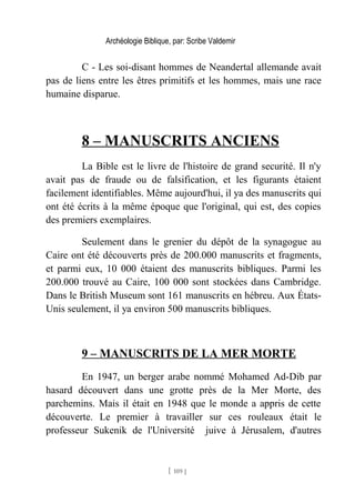 Archéologie Biblique, par: Scribe Valdemir
C - Les soi-disant hommes de Neandertal allemande avait
pas de liens entre les êtres primitifs et les hommes, mais une race
humaine disparue.
8 – MANUSCRITS ANCIENS
La Bible est le livre de l'histoire de grand securité. Il n'y
avait pas de fraude ou de falsification, et les figurants étaient
facilement identifiables. Même aujourd'hui, il ya des manuscrits qui
ont été écrits à la même époque que l'original, qui est, des copies
des premiers exemplaires.
Seulement dans le grenier du dépôt de la synagogue au
Caire ont été découverts près de 200.000 manuscrits et fragments,
et parmi eux, 10 000 étaient des manuscrits bibliques. Parmi les
200.000 trouvé au Caire, 100 000 sont stockées dans Cambridge.
Dans le British Museum sont 161 manuscrits en hébreu. Aux États-
Unis seulement, il ya environ 500 manuscrits bibliques.
9 – MANUSCRITS DE LA MER MORTE
En 1947, un berger arabe nommé Mohamed Ad-Dib par
hasard découvert dans une grotte près de la Mer Morte, des
parchemins. Mais il était en 1948 que le monde a appris de cette
découverte. Le premier à travailler sur ces rouleaux était le
professeur Sukenik de l'Université juive à Jérusalem, d'autres
[ 109 ]
 
