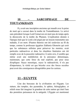 Archéologie Biblique, par: Scribe Valdemir
10 – SARCOPHAGE DE
TOUTANKHAON
Il y avait une inscription ancienne qui maudit avec la peine
de mort qui a secoué dans la tombe de Toutankhamon. Le arrivé
sans précédent lorsque Lord Carnarvon est mort peu de temps après
la découverte de la tombe du Pharaon. L'explication donnée à
l'époque était que le Lord a été piqué par un insecte transmettre une
maladie, il est mort. D'autres théories ont été soulevées au fil du
temps, comme le professeur égyptien Zakharia Ghoneim qui croit
que les substances utilisées pour préserver les momies, avait
particules radioactives et donc les chambres funéraires ont été
remplis avec de la poussière radioactive À notre avis, il semble que
même avait une malédiction de la puissance démoniaque,
maintenant, que cette force du mal exploité, pas pour nous
d'expliquer. Soyez moustique, soyez la radioactivité, il n'a pas
d'importance, la vérité est que bricoler avec des forces occultes
peut avoir des conséquences désagréables pour les curieux.
11 - EGYPTE
L'un des berceaux de la civilisation est l'Egypte. Les
statues, des temples, des pyramides, le sphinx, hiéroglyphes, et
reliefs nous fait imaginer la grandeur de cette nation qui était l'une
des premières puissances de la antiguité. L'Egypte est mentionné
[ 111 ]
 