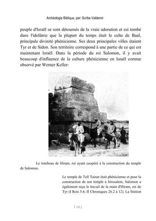 Archéologie Biblique, par: Scribe Valdemir
peuple d'Israël se sont détournés de la vraie adoration et est tombé
dans l'idolâtrie que la plupart du temps était le culte de Baal,
principale divinité phénicienne. Ses deux principales villes étaient
Tyr et de Sidon. Son territoire correspond à une partie de ce qui est
maintenant Israël. Dans la période du roi Salomon, il y avait
beaucoup d'influence de la culture phénicienne en Israël comme
observé par Werner Keller:
Le tombeau de Hiram, roi ayant coopéré à la construction du temple
de Salomon.
Le temple de Tell Tainat était phénicienne et pour la
construction de son temple à Jérusalem, Salomon a
également reçu le travail de la main d'Hiram, roi de
Tyr (I Rois 5.6; II Chroniques 26.2 à 12). La finition
[ 113 ]
 