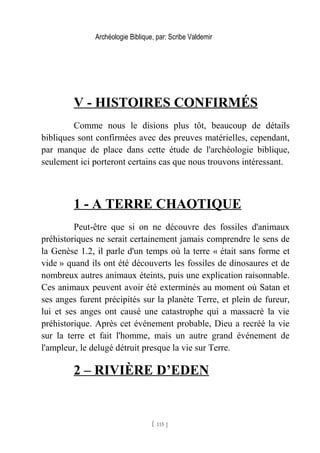 Archéologie Biblique, par: Scribe Valdemir
V - HISTOIRES CONFIRMÉS
Comme nous le disions plus tôt, beaucoup de détails
bibliques sont confirmées avec des preuves matérielles, cependant,
par manque de place dans cette étude de l'archéologie biblique,
seulement ici porteront certains cas que nous trouvons intéressant.
1 - A TERRE CHAOTIQUE
Peut-être que si on ne découvre des fossiles d'animaux
préhistoriques ne serait certainement jamais comprendre le sens de
la Genèse 1.2, il parle d'un temps où la terre « était sans forme et
vide » quand ils ont été découverts les fossiles de dinosaures et de
nombreux autres animaux éteints, puis une explication raisonnable.
Ces animaux peuvent avoir été exterminés au moment où Satan et
ses anges furent précipités sur la planète Terre, et plein de fureur,
lui et ses anges ont causé une catastrophe qui a massacré la vie
préhistorique. Après cet événement probable, Dieu a recréé la vie
sur la terre et fait l'homme, mais un autre grand événement de
l'ampleur, le delugé détruit presque la vie sur Terre.
2 – RIVIÈRE D’EDEN
[ 115 ]
 