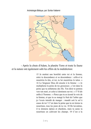 Archéologie Biblique, par: Scribe Valdemir
- Après la chute d'Adam, la planète Terre et toute la faune
et la nature ont également subi les effets de la malédiction:
15 Je mettrai une hostilité entre toi et la femme,
entre ta descendance et sa descendance : celle-ci te
meurtrira la tête, et toi, tu lui meurtriras le talon. »
16 Le Seigneur Dieu dit ensuite à la femme : « Je
multiplierai la peine de tes grossesses ; c’est dans la
peine que tu enfanteras des fils. Ton désir te portera
vers ton mari, et celui-ci dominera sur toi. » 17 Il dit
enfin à l’homme : « Parce que tu as écouté la voix de
ta femme, et que tu as mangé le fruit de l’arbre que
je t’avais interdit de manger : maudit soit le sol à
cause de toi ! C’est dans la peine que tu en tireras ta
nourriture, tous les jours de ta vie. 18 De lui-même,
il te donnera épines et chardons, mais tu auras ta
nourriture en cultivant les champs. 19 C’est à la
[ 117 ]
 