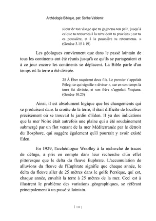 Archéologie Biblique, par: Scribe Valdemir
sueur de ton visage que tu gagneras ton pain, jusqu’à
ce que tu retournes à la terre dont tu proviens ; car tu
es poussière, et à la poussière tu retourneras. »
(Genèse 3.15 à 19)
Les géologues conviennent que dans le passé lointain de
tous les continents ont été réunis jusqu'à ce qu'ils se partageaient et
à ce jour encore les continents se déplacent. La Bible parle d'un
temps où la terre a été divisée.
25 À Éber naquirent deux fils. Le premier s’appelait
Pèleg, ce qui signifie « diviser », car en son temps la
terre fut divisée, et son frère s’appelait Yoqtane.
(Genèse 10.25)
Ainsi, il est absolument logique que les changements qui
se produisent dans la croûte de la terre, il était difficile de localiser
précisément où se trouvait le jardin d'Eden. Il ya des indications
que la mer Noire était autrefois une plaine qui a été soudainement
submergé par un flot venant de la mer Méditerranée par le détroit
du Bosphore, qui suggère également qu'il pourrait y avoir existé
Eden.
En 1929, l'archéologue Woolley à la recherche de traces
de déluge, a pris en compte dans leur recherche d'un effet
pittoresque que le delta du fleuve Euphrate. L'accumulation de
alluvions du fleuve de l'Euphrate signifie que chaque année, le
delta du fleuve aller de 25 mètres dans le golfe Persique, qui est,
chaque année, envahit la terre à 25 mètres de la mer. Ceci est à
illustrent le problème des variations géographiques, se référant
principalement à un passé si lointain.
[ 118 ]
 