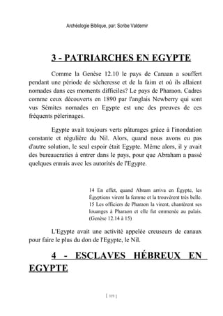 Archéologie Biblique, par: Scribe Valdemir
3 - PATRIARCHES EN EGYPTE
Comme la Genèse 12.10 le pays de Canaan a souffert
pendant une période de sécheresse et de la faim et où ils allaient
nomades dans ces moments difficiles? Le pays de Pharaon. Cadres
comme ceux découverts en 1890 par l'anglais Newberry qui sont
vus Sémites nomades en Egypte est une des preuves de ces
fréquents pèlerinages.
Egypte avait toujours verts pâturages grâce à l'inondation
constante et régulière du Nil. Alors, quand nous avons eu pas
d'autre solution, le seul espoir était Egypte. Même alors, il y avait
des bureaucraties à entrer dans le pays, pour que Abraham a passé
quelques ennuis avec les autorités de l'Egypte.
14 En effet, quand Abram arriva en Égypte, les
Égyptiens virent la femme et la trouvèrent très belle.
15 Les officiers de Pharaon la virent, chantèrent ses
louanges à Pharaon et elle fut emmenée au palais.
(Genèse 12.14 à 15)
L'Egypte avait une activité appelée creuseurs de canaux
pour faire le plus du don de l'Egypte, le Nil.
4 - ESCLAVES HÉBREUX EN
EGYPTE
[ 119 ]
 