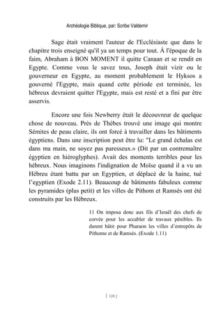 Archéologie Biblique, par: Scribe Valdemir
Sage était vraiment l'auteur de l'Ecclésiaste que dans le
chapitre trois enseigné qu'il ya un temps pour tout. À l'époque de la
faim, Abraham à BON MOMENT il quitte Canaan et se rendit en
Egypte. Comme vous le savez tous, Joseph était vizir ou le
gouverneur en Egypte, au moment probablement le Hyksos a
gouverné l'Egypte, mais quand cette période est terminée, les
hébreux devraient quitter l'Egypte, mais est resté et a fini par être
asservis.
Encore une fois Newberry était le découvreur de quelque
chose de nouveau. Près de Thèbes trouvé une image qui montre
Sémites de peau claire, ils ont forcé à travailler dans les bâtiments
égyptiens. Dans une inscription peut être lu: "Le grand échalas est
dans ma main, ne soyez pas paresseux.» (Dit par un contremaître
égyptien en hiéroglyphes). Avait des moments terribles pour les
hébreux. Nous imaginons l'indignation de Moïse quand il a vu un
Hébreu étant battu par un Egyptien, et déplacé de la haine, tué
l’egyptien (Exode 2.11). Beaucoup de bâtiments fabuleux comme
les pyramides (plus petit) et les villes de Pithom et Ramsès ont été
construits par les Hébreux.
11 On imposa donc aux fils d’Israël des chefs de
corvée pour les accabler de travaux pénibles. Ils
durent bâtir pour Pharaon les villes d’entrepôts de
Pithome et de Ramsès. (Exode 1.11)
[ 120 ]
 