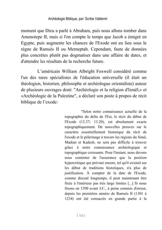 Archéologie Biblique, par: Scribe Valdemir
moment que Dieu a parlé à Abraham, puis nous allons tomber dans
Amenotepe II, mais si l'on compte le temps que Jacob a émigré en
Egypte, puis augmente les chances de l'Exode ont eu lieu sous le
règne de Ramsès II ou Merneptah. Cependant, faute de données
plus concrètes plutôt pas dogmatiser dans une affaire de dates, et
d'attendre les résultats de la recherche future.
L’américain William Albright Foxwell considéré comme
l'un des rares spécialistes de l'éducation universelle (il était un
théologien, historien, philosophe et archéologue orientaliste) auteur
de plusieurs ouvrages dont: "Archéologie et la religion d'Israël,» et
«Archéologie de la Palestine", a déclaré son poste à propos de récit
biblique de l’exode:
"Selon notre connaissance actuelle de la
topographie du delta de l'Est, le récit du début de
l'Exode (12.37; 13.20), est absolument exacte
topographiquement. De nouvelles preuves sur le
caractère essentiellement historique du récit de
l'exode et le pèlerinage à travers les régions du Sinaï,
Madian et Kadesh, ne sera pas difficile à trouver
grâce à notre connaissance archéologique et
topographique croissante. Pour l'instant, nous devons
nous contenter de l'assurance que la position
hypercritique qui prévaut encore, tel qu'il existait sur
les début de traditions historiques, n'a plus de
justification. À compter de la date de l'Exode,
comme discuté longtemps, il peut maintenant être
fixée à l'intérieur pas très large limites [...] Si nous
fixons en 1290 avant J.C., à peine commis d'erreur,
depuis les premières années de Ramsès II (1301 à
1234) ont été consacrés en grande partie à la
[ 122 ]
 