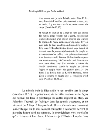 Archéologie Biblique, par: Scribe Valdemir
vous saurez que je suis Jahvéh, votre Dieu.13 Le
soir, il survint des cailles qui couvrirent le camp; et,
au matin, il y eut une couche de rosée autour du
camp. (Exode 16.12,13)
31 Jahvéh fit souffler de la mer un vent, qui amena
des cailles, et les répandit sur le camp, environ une
journée de chemin d'un côté et environ une journée
de chemin de l'autre côté, autour du camp. Il y en
avait près de deux coudées au-dessus de la surface
de la terre. 32 Pendant tout ce jour et toute la nuit, et
pendant toute la journée du lendemain, le peuple se
leva et ramassa les cailles; celui qui en avait ramassé
le moins en avait dix homers. Ils les étendirent pour
eux autour du camp. 33 Comme la chair était encore
entre leurs dents sans être mâchée, la colère de
Jahvéh s'enflamma contre le peuple, et Jahveh
frappa le peuple d'une très grande plaie. 34 On
donna à ce lieu le nom de Kibroth-Hattaava, parce
qu'on y enterra le peuple que la convoitise avait
saisi. (Nombres 11.31 à 34)
Le miracle était de Dieu a fait le vent souffle vers le camp
(Nombres 11.31). Le phénomène de la caille traverser cette façon
est normal car tous le printtemps les cailles migrent en Mars, en
Palestine, l'accueil de l'Afrique dans les grands troupeaux, et ne
viennent en Afrique à l'approche de l'hiver. Ces oiseaux traversent
la mer Rouge, où ils sont souvent confrontés à des forces de vent et
atteindre l'autre bord est commun, ils se précipitent vers le sol afin
qu'ils retrouvent leur force. L'historien juif Flavius Josèphe dans
[ 124 ]
 