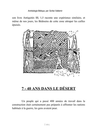 Archéologie Biblique, par: Scribe Valdemir
son livre Antiquités III, 1,5 raconte une expérience similaire, et
même de nos jours, les Bédouins de cette zone attraper les cailles
épuisés.
7 - 40 ANS DANS LE DÉSERT
Un peuple qui a passé 400 années de travail dans la
construction était certainement pas préparés à affronter les nations
habitués à la guerre, les gens avaient peur.
[ 125 ]
 