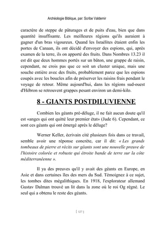 Archéologie Biblique, par: Scribe Valdemir
caractère de steppe de pâturages et de puits d'eau, bien que dans
quantité insuffisante. Les meilleures régions qu'ils auraient à
gagner d'un bras vigoureux. Quand les Israélites étaient enfin les
portes de Canaan, ils ont décidé d'envoyer des espions, qui, après
examen de la terre, ils on apporté des fruits. Dans Nombres 13.23 il
est dit que deux hommes portés sur un bâton, une grappe de raisin,
cependant, ne crois pas que ce soit un cluster unique, mais une
souche entière avec des fruits, probablement parce que les espions
coupés avec les boucles afin de préserver les raisins frais pendant le
voyage de retour. Même aujourd'hui, dans les régions sud-ouest
d'Hébron se retrouvent grappes pesant environ un demi-kilo.
8 - GIANTS POSTDILUVIENNE
Combien les géants pré-déluge, il ne fait aucun doute qu'il
est «anges qui ont quitté leur premier état» (Jude 6). Cependant, ce
sont ces géants qui ont émergé après le déluge?
Werner Keller, écrivain cité plusieurs fois dans ce travail,
semble avoir une réponse concrète, car il dit: « Les grands
tombeaux de pierre et récits sur géants sont une nouvelle preuve de
l'histoire colorée et robuste qui étroite bande de terre sur la côte
méditerranéenne ».
Il ya des preuves qu'il y avait des géants en Europe, en
Asie et dans certaines îles des mers du Sud. Témoignez à ce sujet,
les tombes dites mégalithiques. En 1918, l'explorateur allemand
Gustav Dalman trouvé un lit dans la zone où le roi Og régné. Le
seul qui a obtenu le reste des géants.
[ 127 ]
 