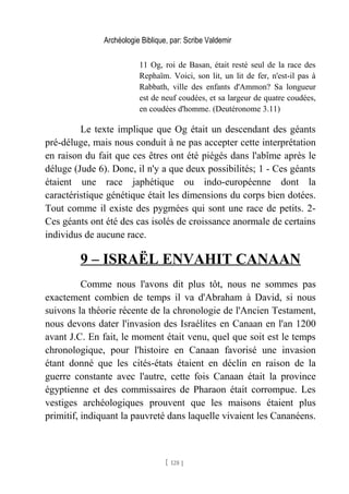 Archéologie Biblique, par: Scribe Valdemir
11 Og, roi de Basan, était resté seul de la race des
Rephaïm. Voici, son lit, un lit de fer, n'est-il pas à
Rabbath, ville des enfants d'Ammon? Sa longueur
est de neuf coudées, et sa largeur de quatre coudées,
en coudées d'homme. (Deutéronome 3.11)
Le texte implique que Og était un descendant des géants
pré-déluge, mais nous conduit à ne pas accepter cette interprétation
en raison du fait que ces êtres ont été piégés dans l'abîme après le
déluge (Jude 6). Donc, il n'y a que deux possibilités; 1 - Ces géants
étaient une race japhétique ou indo-européenne dont la
caractéristique génétique était les dimensions du corps bien dotées.
Tout comme il existe des pygmées qui sont une race de petits. 2-
Ces géants ont été des cas isolés de croissance anormale de certains
individus de aucune race.
9 – ISRAËL ENVAHIT CANAAN
Comme nous l'avons dit plus tôt, nous ne sommes pas
exactement combien de temps il va d'Abraham à David, si nous
suivons la théorie récente de la chronologie de l'Ancien Testament,
nous devons dater l'invasion des Israélites en Canaan en l'an 1200
avant J.C. En fait, le moment était venu, quel que soit est le temps
chronologique, pour l'histoire en Canaan favorisé une invasion
étant donné que les cités-états étaient en déclin en raison de la
guerre constante avec l'autre, cette fois Canaan était la province
égyptienne et des commissaires de Pharaon était corrompue. Les
vestiges archéologiques prouvent que les maisons étaient plus
primitif, indiquant la pauvreté dans laquelle vivaient les Cananéens.
[ 128 ]
 
