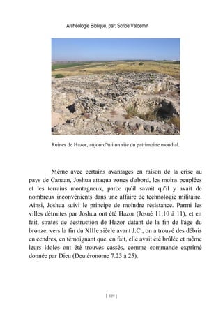 Archéologie Biblique, par: Scribe Valdemir
Ruines de Hazor, aujourd'hui un site du patrimoine mondial.
Même avec certains avantages en raison de la crise au
pays de Canaan, Joshua attaqua zones d'abord, les moins peuplées
et les terrains montagneux, parce qu'il savait qu'il y avait de
nombreux inconvénients dans une affaire de technologie militaire.
Ainsi, Joshua suivi le principe de moindre résistance. Parmi les
villes détruites par Joshua ont été Hazor (Josué 11,10 à 11), et en
fait, strates de destruction de Hazor datant de la fin de l'âge du
bronze, vers la fin du XIIIe siècle avant J.C., on a trouvé des débris
en cendres, en témoignant que, en fait, elle avait été brûlée et même
leurs idoles ont été trouvés cassés, comme commande exprimé
donnée par Dieu (Deutéronome 7.23 à 25).
[ 129 ]
 