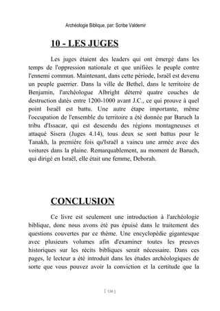Archéologie Biblique, par: Scribe Valdemir
10 - LES JUGES
Les juges étaient des leaders qui ont émergé dans les
temps de l'oppression nationale et que unifiées le peuple contre
l'ennemi commun. Maintenant, dans cette période, Israël est devenu
un peuple guerrier. Dans la ville de Bethel, dans le territoire de
Benjamin, l'archéologue Albright déterré quatre couches de
destruction datés entre 1200-1000 avant J.C., ce qui prouve à quel
point Israël est battu. Une autre étape importante, même
l'occupation de l'ensemble du territoire a été donnée par Baruch la
tribu d'Issacar, qui est descendu des régions montagneuses et
attaqué Sisera (Juges 4.14), tous deux se sont battus pour le
Tanakh, la première fois qu'Israël a vaincu une armée avec des
voitures dans la plaine. Remarquablement, au moment de Baruch,
qui dirigé en Israël, elle était une femme, Deborah.
CONCLUSION
Ce livre est seulement une introduction à l'archéologie
biblique, donc nous avons été pas épuisé dans le traitement des
questions couvertes par ce thème. Une encyclopédie gigantesque
avec plusieurs volumes afin d'examiner toutes les preuves
historiques sur les récits bibliques serait nécessaire. Dans ces
pages, le lecteur a été introduit dans les études archéologiques de
sorte que vous pouvez avoir la conviction et la certitude que la
[ 130 ]
 