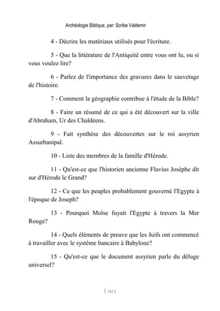 Archéologie Biblique, par: Scribe Valdemir
4 - Décrire les matériaux utilisés pour l'écriture.
5 - Que la littérature de l'Antiquité entre vous ont lu, ou si
vous voulez lire?
6 - Parlez de l'importance des gravures dans le sauvetage
de l'histoire.
7 - Comment la géographie contribue à l'étude de la Bible?
8 - Faire un résumé de ce qui a été découvert sur la ville
d'Abraham, Ur des Chaldéens.
9 - Fait synthèse des découvertes sur le roi assyrien
Assurbanipal.
10 - Liste des membres de la famille d'Hérode.
11 - Qu'est-ce que l'historien ancienne Flavius Josèphe dit
sur d'Hérode le Grand?
12 - Ce que les peuples probablement gouverné l'Egypte à
l'époque de Joseph?
13 - Pourquoi Moïse fuyait l'Egypte à travers la Mer
Rouge?
14 - Quels éléments de preuve que les Juifs ont commencé
à travailler avec le système bancaire à Babylone?
15 - Qu'est-ce que le document assyrien parle du déluge
universel?
[ 132 ]
 
