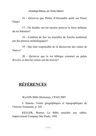 Archéologie Biblique, par: Scribe Valdemir
16 - Qu'est-ce que Philon d'Alexandrie parlé sur Ponce
Pilate?
17 - Où fouilles ont été menées prouver la force militaire
du roi Salomon?
18 - Combien de fois les murailles de Jéricho tombèrent
par des preuves archéologiques?
19 - Qui était responsable de la découverte des ruines de
Ninive?
20 - Qu'est-ce que le roi biblique construit un palais
d'ivoire, et dont les ruines ont été trouvés?
RÉFÉRENCES
Wycliffe Bible Dictionary, CPAD 2007
J. Simons, Textes géographiques et topographiques de
l'Ancien Testament, p. 245
KELLER, Werner, La Bible arrachée aux sables,
Improvement Company São Paulo, 1992
[ 133 ]
 