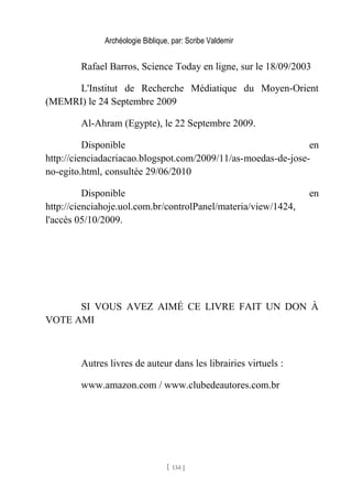Archéologie Biblique, par: Scribe Valdemir
Rafael Barros, Science Today en ligne, sur le 18/09/2003
L'Institut de Recherche Médiatique du Moyen-Orient
(MEMRI) le 24 Septembre 2009
Al-Ahram (Egypte), le 22 Septembre 2009.
Disponible en
http://cienciadacriacao.blogspot.com/2009/11/as-moedas-de-jose-
no-egito.html, consultée 29/06/2010
Disponible en
http://cienciahoje.uol.com.br/controlPanel/materia/view/1424,
l'accès 05/10/2009.
SI VOUS AVEZ AIMÉ CE LIVRE FAIT UN DON À
VOTE AMI
Autres livres de auteur dans les librairies virtuels :
www.amazon.com / www.clubedeautores.com.br
[ 134 ]
 