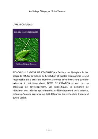 Archéologie Biblique, par: Scribe Valdemir
LIVRES PORTUGAIS
BIOLOGIE - LE MYTHE DE L'EVOLUTION - Ce livre de Biologie a le but
précis de réfuter la théorie de l'évolution et exalter Dieu comme le seul
responsable de la création. Hommes annoncé cette littérature que leur
existence ici est issue d'une ACTES DE CREATION et non pas un
processus de développement. Les scientifiques, je demandé de
réexamen des théories qui entravent le développement de la science,
notant qu'aucune croyance ne doit détourner les recherches à son seul
but: la vérité.
[ 135 ]
 