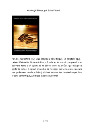 Archéologie Biblique, par: Scribe Valdemir
POLICE JUDICIAIRE EST UNE FOCTION TECHNIQUE ET SCIENTIFIQUE -
L'objectif de cette étude est d'approfondir les lecteurs à comprendre les
pouvoirs réels d'un agent de la police civile au BRÉSIL qui occupe le
poste de police. Il est cet ensemble de missions qui testent avec aucune
marge d'erreur que le policier judiciaire est une fonction technique dans
le sens sémantique, juridique et constitutionnel.
[ 136 ]
 