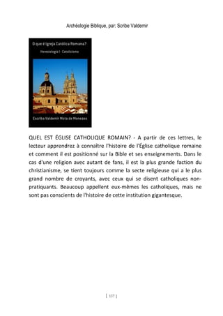 Archéologie Biblique, par: Scribe Valdemir
QUEL EST ÉGLISE CATHOLIQUE ROMAIN? - A partir de ces lettres, le
lecteur apprendrez à connaître l'histoire de l'Église catholique romaine
et comment il est positionné sur la Bible et ses enseignements. Dans le
cas d'une religion avec autant de fans, il est la plus grande faction du
christianisme, se tient toujours comme la secte religieuse qui a le plus
grand nombre de croyants, avec ceux qui se disent catholiques non-
pratiquants. Beaucoup appellent eux-mêmes les catholiques, mais ne
sont pas conscients de l'histoire de cette institution gigantesque.
[ 137 ]
 