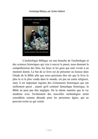 Archéologie Biblique, par: Scribe Valdemir
L'archéologie biblique est une branche de l'archéologie et
des sciences historiques qui vise à sauver le passé, nous donnant la
compréhension des faits, les lieux et les gens qui sont vivant à un
moment donné. Le but de ce livre est de présenter au lecteur dans
l'étude de la Bible afin que nous puissions être sûr que le livre le
plus lu et le plus vendu dans le monde, est pas un conte religieux,
mais il est important registre des événements historiques qui ont
réellement passé , autant qu'il contient fantastique historique, la
Bible ne peut pas être négligée. De la même manière que la vie
moderne avec l'avènement des nouvelles technologies serait
considérée comme absurde pour les personnes âgées, qui ne
peuvent croire ce qui venait.
[ 139 ]
 