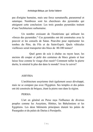 Archéologie Biblique, par: Scribe Valdemir
pas d'origine humaine, mais une force surnaturelle, paranormal et
satanique. Nombreux sont les chercheurs des pyramides qui
atteignent cette conclusion: Les trois grandes pyramides traitent
d’une l'architecture surhumaine.
Un nombre croissant de l'ésotérisme qui utilisent les
«forces des pyramides." Ces pyramides ont été construites avec le
pouvoir et les conseils de Satan. Peut-être pour représenter les
tombes du Père, du Fils et du Saint-Esprit. Quels véhicules
vieillesses serait transporter des blocs de 80-100 tonnes?
Quel genre de scie à chaîne ou rayon laser, les
anciens dû couper et polir des centaines de blocs géants et leur
laisse lisse comme le visage d'un rasoir? Comment tailler la pierre
durite, le minéral le plus dur dans le monde? Avec le cuivre?
ASSYRIA
L'architecture assyrienne était également assez développé,
mais ne se compare pas avec l'Egyptien. Ses temples et des palais
ont été construits de briques, étant la pierre rare dans la région.
PERSIA
L'art en général en Perse reçu l'influence de diverses
peuples comme les Assyriens, Hittites, les Babyloniens et les
Egyptiens. Les deux bâtiments principaux étaient les palais de
Pasargades et du palais de Darius à Persépolis.
[ 14 ]
 