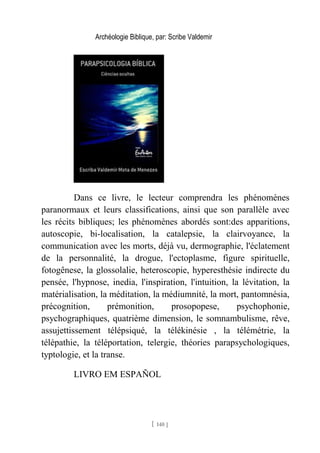 Archéologie Biblique, par: Scribe Valdemir
Dans ce livre, le lecteur comprendra les phénomènes
paranormaux et leurs classifications, ainsi que son parallèle avec
les récits bibliques; les phénomènes abordés sont:des apparitions,
autoscopie, bi-localisation, la catalepsie, la clairvoyance, la
communication avec les morts, déjà vu, dermographie, l'éclatement
de la personnalité, la drogue, l'ectoplasme, figure spirituelle,
fotogênese, la glossolalie, heteroscopie, hyperesthésie indirecte du
pensée, l'hypnose, inedia, l'inspiration, l'intuition, la lévitation, la
matérialisation, la méditation, la médiumnité, la mort, pantomnésia,
précognition, prémonition, prosopopese, psychophonie,
psychographiques, quatrième dimension, le somnambulisme, rêve,
assujettissement télépsiqué, la télékinésie , la télémétrie, la
télépathie, la téléportation, telergie, théories parapsychologiques,
typtologie, et la transe.
LIVRO EM ESPAÑOL
[ 140 ]
 