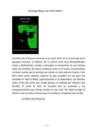Archéologie Biblique, par: Scribe Valdemir
El vértice de la historia humana es el Juicio Final. En el transcurso de la
epopeya humana, la balanza de la justicia está muy desequilibrada,
malos y deshonestos, crueles y corruptos se encuentran en una ventaja
sobre los hombres de buena conducta, pero en el Juicio, los pecadores
se darán cuenta que la ventaja que tenían en esta vida era ilusoria. Este
libro tiene como objetivo exponer lo que sucederá en ese gran día
revelado en toda la Biblia, especialmente en el Apocalipsis. Los detalles
sobre el Día del Juicio dan miedo porque la realidad por delante será
terrible. El juicio se hará de acuerdo con las actitudes y los
comportamientos que hemos tenido en esta vida. No habrá ventaja al
afirmar creer en Dios e incluso que era cristiano. ¡Prepárate para el Día.
LIVRO EM INGLÊS
[ 141 ]
 