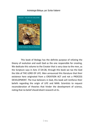 Archéologie Biblique, par: Scribe Valdemir
This book of Biology has the definite purpose of refuting the
theory of evolution and exalt God as the one responsible for creating.
We dedicate this volume to the Creator that is very close to the men, as
the Scripture says in Acts 17.24-28, through this book we tax the God
the title of THE LORD OF LIFE. Men announced this literature that their
existence here originated from a CREATION ACT and not a PROCESS
DEVELOPMENT. The true believers in God, this book will reinforce their
beliefs regarding the origin of LIFE and MAN. Scientists to request
reconsideration of theories that hinder the development of science,
noting that no belief should divert research at its.
[ 142 ]
 