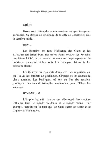 Archéologie Biblique, par: Scribe Valdemir
GRÈCE
Grèce avait trois styles de construction: dorique, ionique et
corinthien. Ce dernier est originaire de la ville de Corinthe et était
la dernière mode.
ROME
Les Romains ont reçu l'influence des Grecs et les
Etrusques qui étaient bons architectes. Parmi ceux-ci, les Romains
ont hérité l'ARC qui a permis couvrent un large espace et de
construire les égouts et les ponts. Les principaux bâtiments des
Romains étaient:
Les théâtres: où représenté drame etc. Les amphithéâtres:
où il a vu des combats de gladiateurs. Cirques: où les courses de
chars romains. Les basiliques: où ont eu lieu des sessions
juridiques. Les arcs de triomphe: monuments pour célébrer les
victoires.
BYZANTIUM
L'Empire byzantin grandement développé l'architecture
influencé tard le monde occidental et le monde oriental. Par
exemple, aujourd'hui la basilique de Saint-Pierre de Rome et le
Capitole à Washington.
[ 15 ]
 