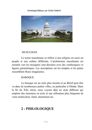 Archéologie Biblique, par: Scribe Valdemir
MUSULMAN
Le terme musulmane se référer à une religion est aussi un
peuple et une culture différente. L'architecture musulmane est
orientée vers les mosquées sont décorées avec des «arabesques» et
figures géométriques. Les inscriptions sur les temples et les palais
ressemblent fleurs imaginaires.
BAROQUE
Le baroque est un style plus récente et au Brésil peut être
vu dans de nombreuses petites villes, en particulier à Olinda. Dans
la fin du XXe siècle, nous voyons déjà un style différent qui
emploie des structures en acier et une utilisation plus fréquente de
verre multicolore, fumé, aluminium etc.
2 - PHILOLOGIQUE
[ 16 ]
 