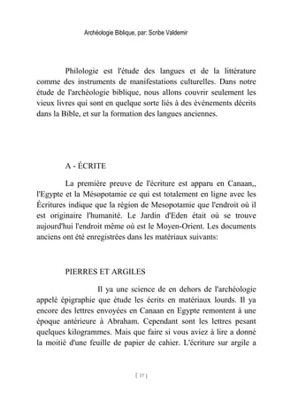 Archéologie Biblique, par: Scribe Valdemir
Philologie est l'étude des langues et de la littérature
comme des instruments de manifestations culturelles. Dans notre
étude de l'archéologie biblique, nous allons couvrir seulement les
vieux livres qui sont en quelque sorte liés à des événements décrits
dans la Bible, et sur la formation des langues anciennes.
A - ÉCRITE
La première preuve de l'écriture est apparu en Canaan,,
l'Egypte et la Mésopotamie ce qui est totalement en ligne avec les
Écritures indique que la région de Mesopotamie que l'endroit où il
est originaire l'humanité. Le Jardin d'Eden était où se trouve
aujourd'hui l'endroit même où est le Moyen-Orient. Les documents
anciens ont été enregistrées dans les matériaux suivants:
PIERRES ET ARGILES
Il ya une science de en dehors de l'archéologie
appelé épigraphie que étude les écrits en matériaux lourds. Il ya
encore des lettres envoyées en Canaan en Egypte remontent à une
époque antérieure à Abraham. Cependant sont les lettres pesant
quelques kilogrammes. Mais que faire si vous aviez à lire a donné
la moitié d'une feuille de papier de cahier. L'écriture sur argile a
[ 17 ]
 