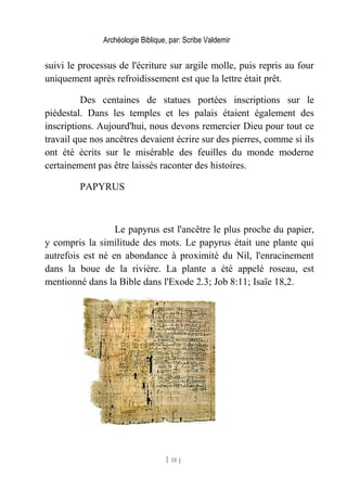Archéologie Biblique, par: Scribe Valdemir
suivi le processus de l'écriture sur argile molle, puis repris au four
uniquement après refroidissement est que la lettre était prêt.
Des centaines de statues portées inscriptions sur le
piédestal. Dans les temples et les palais étaient également des
inscriptions. Aujourd'hui, nous devons remercier Dieu pour tout ce
travail que nos ancêtres devaient écrire sur des pierres, comme si ils
ont été écrits sur le misérable des feuilles du monde moderne
certainement pas être laissés raconter des histoires.
PAPYRUS
Le papyrus est l'ancêtre le plus proche du papier,
y compris la similitude des mots. Le papyrus était une plante qui
autrefois est né en abondance à proximité du Nil, l'enracinement
dans la boue de la rivière. La plante a été appelé roseau, est
mentionné dans la Bible dans l'Exode 2.3; Job 8:11; Isaïe 18,2.
[ 18 ]
 