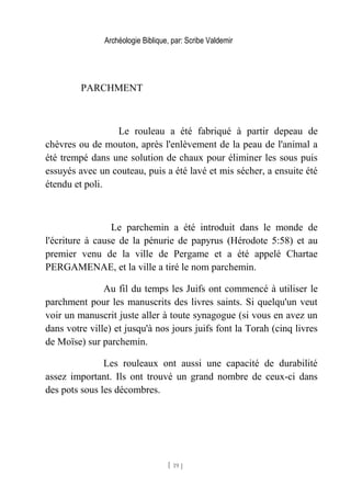 Archéologie Biblique, par: Scribe Valdemir
PARCHMENT
Le rouleau a été fabriqué à partir depeau de
chèvres ou de mouton, après l'enlèvement de la peau de l'animal a
été trempé dans une solution de chaux pour éliminer les sous puis
essuyés avec un couteau, puis a été lavé et mis sécher, a ensuite été
étendu et poli.
Le parchemin a été introduit dans le monde de
l'écriture à cause de la pénurie de papyrus (Hérodote 5:58) et au
premier venu de la ville de Pergame et a été appelé Chartae
PERGAMENAE, et la ville a tiré le nom parchemin.
Au fil du temps les Juifs ont commencé à utiliser le
parchment pour les manuscrits des livres saints. Si quelqu'un veut
voir un manuscrit juste aller à toute synagogue (si vous en avez un
dans votre ville) et jusqu'à nos jours juifs font la Torah (cinq livres
de Moïse) sur parchemin.
Les rouleaux ont aussi une capacité de durabilité
assez important. Ils ont trouvé un grand nombre de ceux-ci dans
des pots sous les décombres.
[ 19 ]
 