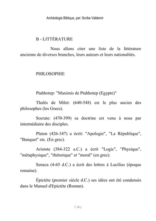 Archéologie Biblique, par: Scribe Valdemir
B - LITTÉRATURE
Nous allons citer une liste de la littérature
ancienne de diverses branches, leurs auteurs et leurs nationalités.
PHILOSOPHIE
Ptahhotep: "Maximis de Ptahhotep (Egypte)"
Thalès de Milet: (640-548) est le plus ancien des
philosophes (les Grecs).
Socrate: (470-399) sa doctrine est venu à nous par
intermédiaire des disciples.
Platon (426-347) a écrit: "Apologie", "La République",
"Banquet" etc. (En grec).
Aristote (384-322 a.C.) a écrit "Logic", "Physique",
"métaphysique", "rhétorique" et "moral" (en grec).
Seneca (4-65 d.C.) a écrit des lettres à Lucilius (époque
romaine).
Épictète (premier siècle d.C.) ses idées ont été condensés
dans le Manuel d'Epictète (Roman).
[ 20 ]
 