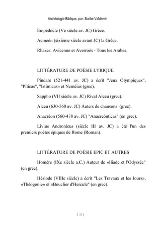 Archéologie Biblique, par: Scribe Valdemir
Empédocle (Ve siècle av. JC) Grèce.
Acmeón (sixième siècle avant JC) la Grèce.
Rhazes, Avicenne et Averroès - Tous les Arabes.
LITTÉRATURE DE POÉSIE LYRIQUE
Pindare (521-441 av. JC) a écrit "Jeux Olympiques",
"Píticas", "Istímicas» et Neméias (grec).
Sappho (VII siècle av. JC) Rival Alceu (grec).
Alceu (630-560 av. JC) Auters de chansons (grec).
Anacréon (560-478 av. JC) "Anacreônticas" (en grec).
Livius Andronicus (siècle III av. JC) a été l'un des
premiers poètes épiques de Rome (Roman).
LITTÉRATURE DE POÉSIE EPIC ET AUTRES
Homère (IXe siècle a.C.) Auteur de «Iliade et l'Odyssée"
(en grec).
Hésiode (VIIIe siècle) a écrit "Les Travaux et les Jours»,
«Théogonie» et «Bouclier d'Hercule" (en grec).
[ 23 ]
 