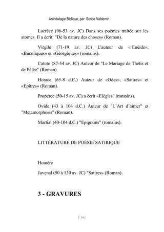Archéologie Biblique, par: Scribe Valdemir
Lucrèce (96-53 av. JC) Dans ses poèmes traitée sur les
atomes. Il a écrit: "De la nature des choses» (Roman).
Virgile (71-19 av. JC) L'auteur de « Enéide»,
«Bucoliques» et «Géorgiques» (romains).
Catuto (87-54 av. JC) Auteur de "Le Mariage de Thétis et
de Pélée" (Roman).
Horace (65-8 d.C.) Auteur de «Odes», «Satires» et
«Epîtres» (Roman).
Properce (50-15 av. JC) a écrit «Elégies" (romains).
Ovide (43 à 104 d.C.) Auteur de "L’Art d’aimer" et
"Metamorphosis" (Roman).
Martial (40-104 d.C.) "Epigrams" (romains).
LITTÈRATURE DE POÉSIE SATIRIQUE
Homère
Juvenal (50 à 130 av. JC) "Satires» (Roman).
3 - GRAVURES
[ 24 ]
 